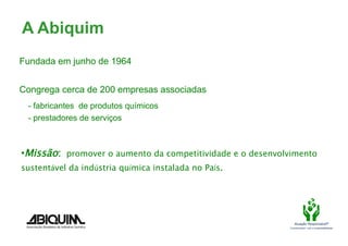 A Abiquim
Fundada em junho de 1964


Congrega cerca de 200 empresas associadas
  - fabricantes de produtos químicos
  - prestadores de serviços



• Missão: promover o aumento da competitividade e o desenvolvimento
sustentável da indústria química instalada no País.	
  	
  




                                                                 Atuação Responsável®
                                                              Compromisso com a sustentabilidade
 