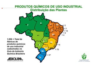 PRODUTOS QUÍMICOS DE USO INDUSTRIAL
The image cannot be displayed. Your computer may not have enough memory to open the image, or the image may have been corrupted. Restart your computer, and then open the ﬁle again. If the red x still appears, you may have to delete the image and then insert it again.




                                                                                          Distribuição das Plantas




                            1.056 = Total de
                            fábricas de
                            produtos químicos
                            de uso industrial
                            cadastradas no
                            Guia da Indústria
                            Química Brasileira
                                                                                                                                                                                                                                                                              Fonte: ABIQUIM.
                                                                                                                                                                                                                                                                                                   Atuação Responsável®
                                                                                                                                                                                                                                                                                                Compromisso com a sustentabilidade
 