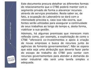 Este documento procura detalhar as diferentes formas
de relacionamento que o CTBE poderá manter com o
segmento privado de forma a alavancar recursos
através de serviços prestados. Resta saber se, de
fato, a ocupação do Laboratório se dará com a
intensidade prevista e, caso isso não ocorra, que
fontes serão utilizadas para assegurar a continuidade
de seus trabalhos ao longo do tempo e, desta forma,
viabilizar a sua gestão.
Ademais, há algumas premissas que merecem mais
reflexão como, por exemplo, a explicitação de como o
CTBE “oferecerá co-investimentos e apoio à criação
de novas empresas e busca de recursos junto às
agências de fomento governamentais”. Não se espera
que esta seja uma atribuição que deveria fazer parte
do escopo de trabalho do CTBE pois contar com
recursos governamentais para atender a demanda do
setor industrial não será uma tarefa simples e
adequada.
 