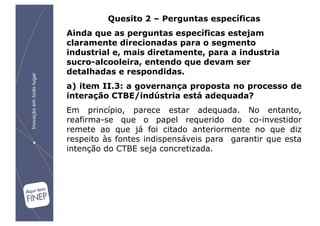 Quesito 2 – Perguntas específicas
Ainda que as perguntas específicas estejam
claramente direcionadas para o segmento
industrial e, mais diretamente, para a industria
sucro-alcooleira, entendo que devam ser
detalhadas e respondidas.
a) item II.3: a governança proposta no processo de
interação CTBE/indústria está adequada?
Em princípio, parece estar adequada. No entanto,
reafirma-se que o papel requerido do co-investidor
remete ao que já foi citado anteriormente no que diz
respeito às fontes indispensáveis para garantir que esta
intenção do CTBE seja concretizada.
 