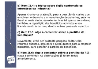 b) item II.4: o tópico sobre sigilo contempla os
interesses da indústria?

Apenas chama-se a atenção para a questão de custos que
envolvem o depósito e a manutenção de patentes, seja no
Brasil e, mais ainda, no exterior. Mas há que se considerar,
também, a repartição dos benefícios advindos e seu
licenciamento à outrem, dentre outros possíveis aspectos.

c) item II.5: algo a comentar sobre a partilha de
benefícios?

Novamente, creio ser bastante perigoso contar com
recursos públicos, seja para o CTBE quanto para a empresa
industrial, para garantir a partilha de benefícios.

d)item II.6: algo a comentar sobre a partilha da PI?
Nada a comentar. As observações já foram feitas
anteriormente.
 