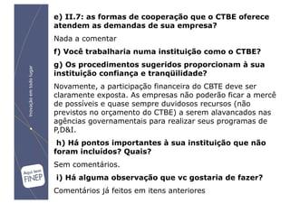 e) II.7: as formas de cooperação que o CTBE oferece
atendem as demandas de sua empresa?
Nada a comentar
f) Você trabalharia numa instituição como o CTBE?
g) Os procedimentos sugeridos proporcionam à sua
instituição confiança e tranqüilidade?
Novamente, a participação financeira do CBTE deve ser
claramente exposta. As empresas não poderão ficar a mercê
de possíveis e quase sempre duvidosos recursos (não
previstos no orçamento do CTBE) a serem alavancados nas
agências governamentais para realizar seus programas de
P,D&I.
 h) Há pontos importantes à sua instituição que não
foram incluídos? Quais?
Sem comentários.
i) Há alguma observação que vc gostaria de fazer?
Comentários já feitos em itens anteriores
 