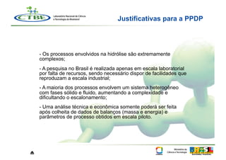 Justificativas para a PPDP




    - Os processos envolvidos na hidrólise são extremamente
    complexos;
    - A pesquisa no Brasil é realizada apenas em escala laboratorial
    por falta de recursos, sendo necessário dispor de facilidades que
    reproduzam a escala industrial;
    - A maioria dos processos envolvem um sistema heterogêneo
    com fases sólido e fluido, aumentando a complexidade e
    dificultando o escalonamento;
    - Uma análise técnica e econômica somente poderá ser feita
    após colheita de dados de balanços (massa e energia) e
    parâmetros de processo obtidos em escala piloto.




⏏
 