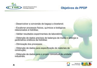 Objetivos da PPDP




    - Desenvolver a conversão de bagaço a bioetanol;
    - Escalonar processos físicos, químicos e biológicos
    relacionados à hidrólise;
    - Validar resultados experimentais de laboratório;
    - Obtenção de dados precisos de balanços de massa e energia e
    parâmetros cinéticos da hidrólise;
    - Otimização dos processos;
    - Obtenção de dados para especificação de materiais de
    construção;
    -  Obtenção de dados para o projeto conceitual de unidade
    industriais.



⏏
 