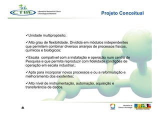 Projeto Conceitual



     Unidade multipropósito;
     Alto grau de flexibilidade. Dividida em módulos independentes
    que permitem combinar diversos arranjos de processos físicos,
    químicos e biológicos;
     Escala compatível com a instalação e operação num centro de
    Pesquisa e que permita reproduzir com fidelidade condições de
    operação em escala industrial.;
     Apta para incorporar novos processos e ou a reformulação e
    melhoramento dos existentes;
     Alto nível de instrumentação, automação, aquisição e
    transferência de dados.




⏏
 
