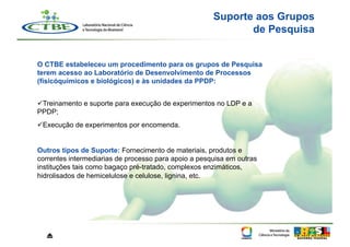 Suporte aos Grupos
                                                             de Pesquisa


O CTBE estabeleceu um procedimento para os grupos de Pesquisa
terem acesso ao Laboratório de Desenvolvimento de Processos
(físicóquímicos e biológicos) e às unidades da PPDP:


 Treinamento e suporte para execução de experimentos no LDP e a
PPDP;
 Execução de experimentos por encomenda.


Outros tipos de Suporte: Fornecimento de materiais, produtos e
correntes intermediarias de processo para apoio a pesquisa em outras
instituções tais como bagaço pré-tratado, complexos enzimáticos,
hidrolisados de hemicelulose e celulose, lignina, etc.




  ⏏
 