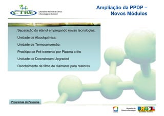 Ampliação da PPDP –
                                                             Novos Módulos


    Separação do etanol empregando novas tecnologias;

    Unidade de Alcoolquímica;

    Unidade de Termoconversão;

    Protótipo de Pré-tramento por Plasma a frio

    Unidade de Downstream Upgraded

    Recobrimento de filme de diamante para reatores




Programas de Pesquisa
 