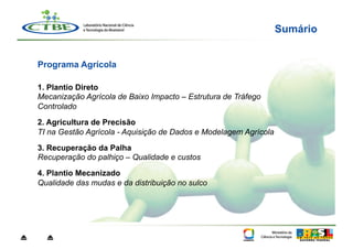 Sumário


    Programa Agrícola

    1. Plantio Direto
    Mecanização Agrícola de Baixo Impacto – Estrutura de Tráfego
    Controlado
    2. Agricultura de Precisão
    TI na Gestão Agrícola - Aquisição de Dados e Modelagem Agrícola

    3. Recuperação da Palha
    Recuperação do palhiço – Qualidade e custos

    4. Plantio Mecanizado
    Qualidade das mudas e da distribuição no sulco




⏏     ⏏
 