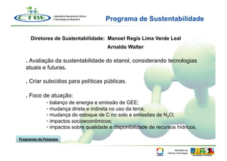 Programa de Sustentabilidade

      Diretores de Sustentabilidade: Manoel Regis Lima Verde Leal
                                        Arnaldo Walter

   . Avaliação da sustentabilidade do etanol, considerando tecnologias
   atuais e futuras.

   . Criar subsídios para políticas públicas.

   . Foco de atuação:
              ▫ balanço de energia e emissão de GEE;
              ▫ mudança direta e indireta no uso da terra;
              ▫ mudança do estoque de C no solo e emissões de N2O;
              ▫ impactos socioeconômicos;
              ▫ impactos sobre qualidade e disponibilidade de recursos hídricos.

Programas de Pesquisa
 