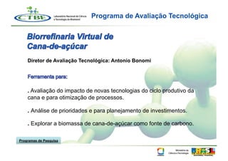 Programa de Avaliação Tecnológica




    Diretor de Avaliação Tecnológica: Antonio Bonomi




    . Avaliação do impacto de novas tecnologias do ciclo produtivo da
    cana e para otimização de processos.

    . Análise de prioridades e para planejamento de investimentos.

    . Explorar a biomassa de cana-de-açúcar como fonte de carbono.

Programas de Pesquisa
 