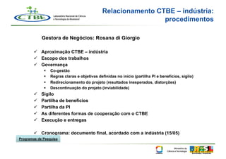 Relacionamento CTBE – indústria:
                                                                 procedimentos

             Gestora de Negócios: Rosana di Giorgio

          Aproximação CTBE – indústria
          Escopo dos trabalhos
          Governança
                  Co-gestão
                  Regras claras e objetivas definidas no início (partilha PI e benefícios, sigilo)
                  Redirecionamento do projeto (resultados inesperados, distorções)
                  Descontinuação do projeto (inviabilidade)
            Sigilo
            Partilha de benefícios
            Partilha da PI
            As diferentes formas de cooperação com o CTBE
            Execução e entregas

          Cronograma: documento final, acordado com a indústria (15/05)
Programas de Pesquisa
 
