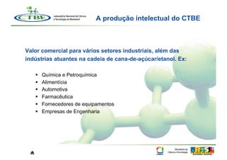 A produção intelectual do CTBE



Valor comercial para vários setores industriais, além das
indústrias atuantes na cadeia de cana-de-açúcar/etanol. Ex:

         Química e Petroquímica
         Alimentícia
         Automotiva
         Farmacêutica
         Fornecedores de equipamentos
         Empresas de Engenharia




 ⏏
 