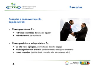 Parcerias



Pesquisa e desenvolvimento
colaborativos:


  Novos processos. Ex:
     Hidrólise enzimática de cana-de-açúcar
     Pré-tratamento de biomassa



  Novos produtos e sub-produtos. Ex:
     De alto valor agregado, derivados do álcool e bagaço
     microorganismos e enzimas para conversão de bagaço em etanol
     novos materiais (resistentes à corrosão, alta temperatura, etc.)




   ⏏
 