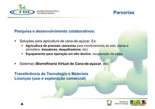 Parcerias


Pesquisa e desenvolvimento colaborativos:

  Soluções para agricultura de cana-de-açúcar. Ex:
      Agricultura de precisão (sensores para monitoramento do solo, planta e
       atmosfera, dosadores, despalhadores, etc)
      Equipamento para operação em alto declive, recuperação da palha


  Sistemas (Biorrefinaria Virtual de Cana-de-açúcar, etc)

Transferência de Tecnologia e Materiais
Licenças (uso e exploração comercial)




   ⏏
 