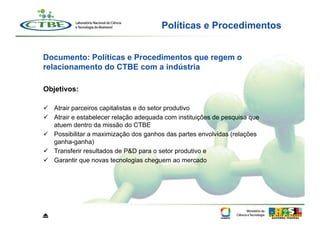Políticas e Procedimentos


Documento: Políticas e Procedimentos que regem o
relacionamento do CTBE com a indústria

Objetivos:

  Atrair parceiros capitalistas e do setor produtivo
  Atrair e estabelecer relação adequada com instituições de pesquisa que
   atuem dentro da missão do CTBE
  Possibilitar a maximização dos ganhos das partes envolvidas (relações
   ganha-ganha)
  Transferir resultados de P&D para o setor produtivo e
  Garantir que novas tecnologias cheguem ao mercado




⏏
 