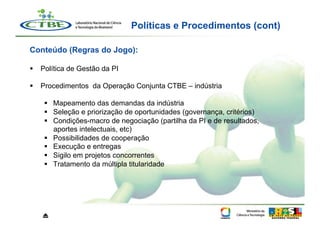 Políticas e Procedimentos (cont)

Conteúdo (Regras do Jogo):

  Política de Gestão da PI

  Procedimentos da Operação Conjunta CTBE – indústria

      Mapeamento das demandas da indústria
      Seleção e priorização de oportunidades (governança, critérios)
      Condições-macro de negociação (partilha da PI e de resultados,
       aportes intelectuais, etc)
      Possibilidades de cooperação
      Execução e entregas
      Sigilo em projetos concorrentes
      Tratamento da múltipla titularidade




   ⏏
 