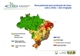 Área potencial para produção de cana:
                                solo e clima – sem irrigação




Amazon Rainforest
Pantanal
Atlantic Forest                             High
                                            Average
 Other important
 preservation areas
                                            Low (World average)
  Above 12% slope                           Inapropriate
  area
 