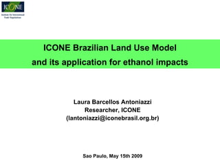 ICONE Brazilian Land Use Model
and its application for ethanol impacts



           Laura Barcellos Antoniazzi
              Researcher, ICONE
        (lantoniazzi@iconebrasil.org.br)




             Sao Paulo, May 15th 2009
 
