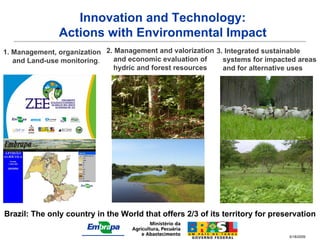 Innovation and Technology:
               Actions with Environmental Impact
1. Management, organization 2. Management and valorization 3. Integrated sustainable
   and Land-use monitoring.    and economic evaluation of    systems for impacted areas
                              hydric and forest resources    and for alternative uses




                                                   Ulisses Silva                      Image VCP




                                                                               Image VCP




                                                                                    J.A. araújo Filho




Brazil: The only country in the World that offers 2/3 of its territory for preservation

                                                                               5/18/2009
 