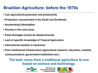 Brazilian Agriculture: before the 1970s
 Low agricultural production and productivity

 Production concentrated in the South and Southeast

 Accelerating Urbanization

 Poverty in the rural areas

 Food shortages (crises de abastecimento)

 Lack of specific knowledge of Tropical Agriculture

 International markets in expansion

 Poor institutional infrastructure (agricultural research, education, markets,
 communications, government institutions etc.)

     The task: move from a traditional agriculture to one
             based on science and technology.
 