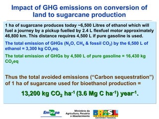 Impact of GHG emissions on conversion of
         land to sugarcane production
1 ha of sugarcane produces today ~6,500 Litres of ethanol which will
fuel a journey by a pickup fuelled by 2.4 L flexfuel motor approximately
46,800 km. This distance requires 4,500 L if pure gasoline is used.
The total emission of GHGs (N2O, CH4 & fossil CO2) by the 6,500 L of
ethanol = 3,300 kg CO2eq.
The total emission of GHGs by 4,500 L of pure gasoline = 16,430 kg
CO2eq


Thus the total avoided emissions (“Carbon sequestration”)
of 1 ha of sugarcane used for bioethanol production =
       13,200 kg CO2 ha-1 (3.6 Mg C ha-1) year-1.
 