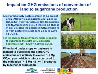 Impact on GHG emissions of conversion of
         land to sugarcane production
A low productivity pasture grazed at 0.7 animal
   units (AU) ha-1 is estimated to emit 2,840 kg
   CO2eq ha-1 year-1 (principally CH4 from rumen
   and N2O from urine etc.). If there is no change
   in soil C stocks the change in GHG emissions
   is from pasture to sugar cane 2,840 to 3,300
   kg CO2eq.
For the change from soybean/ maize cropping
  to sugarcane the extra GHG emission
  becomes 3,300 - 1,720 = 1,580 kg CO2eq.
When land under crops or pastures is
planted to sugarcane the extra GHG
emissions are unlikely to exceed 1.5 Mg
CO2eq year, which is minor compared to
the mitigation (>13 Mg ha-1 yr-1) promoted
by bioethanol production
 