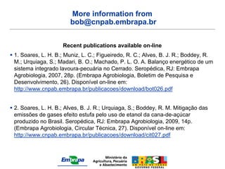 More information from
                        bob@cnpab.embrapa.br


                     Recent publications available on-line
 1. Soares, L. H. B.; Muniz, L. C.; Figueiredo, R. C.; Alves, B. J. R.; Boddey, R.
  M.; Urquiaga, S.; Madari, B. O.; Machado, P. L. O. A. Balanço energético de um
  sistema integrado lavoura-pecuária no Cerrado. Seropédica, RJ: Embrapa
  Agrobiologia, 2007, 28p. (Embrapa Agrobiologia, Boletim de Pesquisa e
  Desenvolvimento, 26). Disponível on-line em:
  http://www.cnpab.embrapa.br/publicacoes/download/bot026.pdf


 2. Soares, L. H. B.; Alves, B. J. R.; Urquiaga, S.; Boddey, R. M. Mitigação das
  emissões de gases efeito estufa pelo uso de etanol da cana-de-açúcar
  produzido no Brasil. Seropédica, RJ: Embrapa Agrobiologia, 2009, 14p.
  (Embrapa Agrobiologia, Circular Técnica, 27). Disponível on-line em:
  http://www.cnpab.embrapa.br/publicacoes/download/cit027.pdf
 