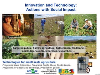 Innovation and Technology:
                                  Actions with Social Impact
Aldeias: Jaguapirú and Bororó           Cotton                     Solutions: Barraginhas, ...




         Organic vegetable production        Mini cotton mills       Production systems




                  Targeted public: Family agriculture, Settlements, Traditional
                         and Indigenous Communities, Quilombos, ...



Technologies for small scale agriculture:
Programs: Mais Alimentos, Programa Balde Cheio, Septic tanks,
Programs for Seeds and seedlings, Production quality ...
 
