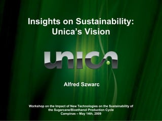 Insights on Sustainability:
      Unica’s Vision




                      Alfred Szwarc


Workshop on the Impact of New Technologies on the Sustainability of
           the Sugarcane/Bioethanol Production Cycle
                   Campinas – May 14th, 2009
 