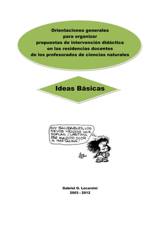 Orientaciones generales
para organizar
propuestas de intervención didáctica
en las residencias docentes
de los profesorados de ciencias naturales
Ideas Básicas
Gabriel O. Locarnini
2003 - 2012
 