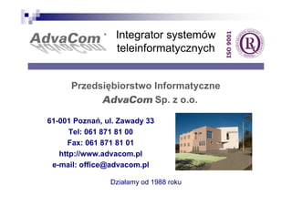 Integrator systemów
                 teleinformatycznych


      Przedsiębiorstwo Informatyczne
            AdvaCom Sp. z o.o.

61-001 Poznań, ul. Zawady 33
      Tel: 061 871 81 00
     Fax: 061 871 81 01
   http://www.advacom.pl
 e-mail: office@advacom.pl

                Działamy od 1988 roku