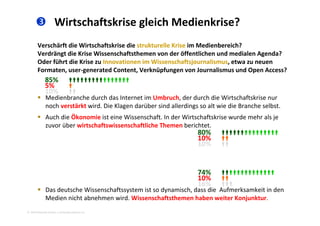  Wirtschaftskrise gleich Medienkrise?
Verschärft die Wirtschaftskrise die strukturelle Krise im Medienbereich? 
Verdrängt die Krise Wissenschaftsthemen von der öffentlichen und medialen Agenda? 
Oder führt die Krise zu Innovationen im Wissenschaftsjournalismus etwa zu neuenOder führt die Krise zu Innovationen im Wissenschaftsjournalismus, etwa zu neuen 
Formaten, user‐generated Content, Verknüpfungen von Journalismus und Open Access? 
85% 
5% 
 Medienbranche durch das Internet im Umbruch, der durch die Wirtschaftskrise nur 
noch verstärkt wird. Die Klagen darüber sind allerdings so alt wie die Branche selbst. 
5% 
10% 
 Auch die Ökonomie ist eine Wissenschaft. In der Wirtschaftskrise wurde mehr als je 
zuvor über wirtschaftswissenschaftliche Themen berichtet. 
80% 
10% 10% 
10% 
 Das deutsche Wissenschaftssystem ist so dynamisch dass die Aufmerksamkeit in den
74% 
10% 
16% 
2010 Alexander Gerber, a.Gerber@innokomm.eu
 Das deutsche Wissenschaftssystem ist so dynamisch, dass die  Aufmerksamkeit in den 
Medien nicht abnehmen wird. Wissenschaftsthemen haben weiter Konjunktur. 
 