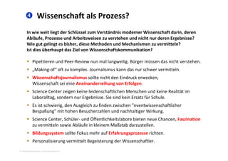  Wissenschaft als Prozess?
In wie weit liegt der Schlüssel zum Verständnis moderner Wissenschaft darin, deren 
Abläufe, Prozesse und Arbeitsweisen zu verstehen und nicht nur deren Ergebnisse? 
Wie gut gelingt es bisher diese Methoden und Mechanismen zu vermitteln?Wie gut gelingt es bisher, diese Methoden und Mechanismen zu vermitteln? 
Ist dies überhaupt das Ziel von Wissenschaftskommunikation? 
 Pipettieren und Peer‐Review nun mal langweilig Bürger müssen das nicht verstehenPipettieren und Peer Review nun mal langweilig. Bürger müssen das nicht verstehen.  
 „Making‐of“ oft zu komplex. Journalismus kann das nur schwer vermitteln. 
 Wissenschaftsjournalismus sollte nicht den Eindruck erwecken, 
Wissenschaft sei eine Aneinanderreihung von Erfolgen. 
 Science Center zeigen keine leidenschaftlichen Menschen und keine Realität im 
Laboralltag, sondern nur Ergebnisse. Sie sind kein Ersatz für Schule.Laboralltag, sondern nur Ergebnisse. Sie sind kein Ersatz für Schule.  
 Es ist schwierig, den Ausgleich zu finden zwischen "eventwissenschaftlicher 
Bespaßung" mit hohen Besucherzahlen und nachhaltiger Wirkung. 
Ö Science Center, Schüler‐ und Öffentlichkeitslabore bieten neue Chancen, Faszination 
zu vermitteln sowie Abläufe in kleinem Maßstab darzustellen. 
 Bildungssystem sollte Fokus mehr auf Erfahrungsprozesse richten. 
2010 Alexander Gerber, a.Gerber@innokomm.eu
g y g p
 Personalisierung vermittelt Begeisterung der Wissenschaftler. 
 