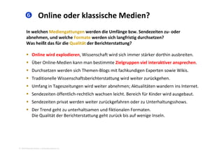  Online oder klassische Medien?
In welchen Mediengattungen werden die Umfänge bzw. Sendezeiten zu‐ oder 
abnehmen, und welche Formate werden sich langfristig durchsetzen? 
Was heißt das für die Qualität der Berichterstattung?Was heißt das für die Qualität der Berichterstattung? 
 Online wird explodieren, Wissenschaft wird sich immer stärker dorthin ausbreiten. 
Üb O li M di k b i Zi l i l i k i h Über Online‐Medien kann man bestimmte Zielgruppen viel interaktiver ansprechen.  
 Durchsetzen werden sich Themen‐Blogs mit fachkundigen Experten sowie Wikis. 
 Traditionelle Wissenschaftsberichterstattung wird weiter zurückgehenTraditionelle Wissenschaftsberichterstattung wird weiter zurückgehen. 
 Umfang in Tageszeitungen wird weiter abnehmen; Aktualitäten wandern ins Internet. 
 Sendezeiten öffentlich‐rechtlich wachsen leicht. Bereich für Kinder wird ausgebaut.
 Sendezeiten privat werden weiter zurückgefahren oder zu Unterhaltungsshows. 
 Der Trend geht zu unterhaltsamen und fiktionalen Formaten. 
Die Qualität der Berichterstattung geht zurück bis auf wenige InselnDie Qualität der Berichterstattung geht zurück bis auf wenige Inseln. 
2010 Alexander Gerber, a.Gerber@innokomm.eu
 