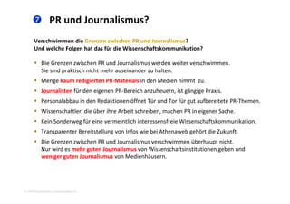  PR und Journalismus? 
Verschwimmen die Grenzen zwischen PR und Journalismus? 
Und welche Folgen hat das für die Wissenschaftskommunikation?
 Die Grenzen zwischen PR und Journalismus werden weiter verschwimmen. 
Sie sind praktisch nicht mehr auseinander zu halten. 
M k di i PR M i l i d M di i Menge kaum redigierten PR‐Materials in den Medien nimmt  zu.
 Journalisten für den eigenen PR‐Bereich anzuheuern, ist gängige Praxis. 
 Personalabbau in den Redaktionen öffnet Tür und Tor für gut aufbereitete PR‐ThemenPersonalabbau in den Redaktionen öffnet Tür und Tor für gut aufbereitete PR Themen. 
 Wissenschaftler, die über ihre Arbeit schreiben, machen PR in eigener Sache. 
 Kein Sonderweg für eine vermeintlich interessensfreie Wissenschaftskommunikation. 
 Transparenter Bereitstellung von Infos wie bei Athenaweb gehört die Zukunft. 
 Die Grenzen zwischen PR und Journalismus verschwimmen überhaupt nicht. 
Nur wird es mehr guten Journalismus von Wissenschaftsinstitutionen geben undNur wird es mehr guten Journalismus von Wissenschaftsinstitutionen geben und 
weniger guten Journalismus von Medienhäusern. 
2010 Alexander Gerber, a.Gerber@innokomm.eu
 