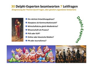 30 Delphi‐Experten beantworten 7 Leitfragen
(Eingrenzung der Themen durch Fragen, aber gänzlich ungestützte Antworten)( g g g , g g )
 Die nächste Entwicklungsphase?
 Akzeptanz als Kommunikationsziel?
 Wirtschaftskrise gleich Medienkrise?
 Wissenschaft als Prozess?
 PUS d SUP? PUS oder SUP?
 Online oder klassische Medien?
 PR oder Journalismus? PR oder Journalismus?
2010 Alexander Gerber, a.Gerber@innokomm.eu
 