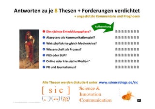 Antworten zu je 8 Thesen + Forderungen verdichtet
+ ungestützte Kommentare und Prognosen ungestützte Kommentare und Prognosen
Aufbereitung
 Die nächste Entwicklungsphase?        
 Akzeptanz als Kommunikationsziel?        
         Wirtschaftskrise gleich Medienkrise?        
 Wissenschaft als Prozess?        
 PUS d SUP?         PUS oder SUP?        
 Online oder klassische Medien?        
 PR und Journalismus?         PR und Journalismus?        
Alle Thesen werden diskutiert unter  www.scienceblogs.de/sic
2010 Alexander Gerber, a.Gerber@innokomm.eu
 