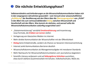  Die nächste Entwicklungsphase?
Selbstverständnis und Anforderungen an die Wissenschaftskommunikation haben sich 
in den vergangenen Jahrzehnten gewandelt – vom Versuch einer wissenschaftlichen 
Aufklärung“ der Bevölkerung seit den 50ern über die Überzeugungsarbeit von PUSH“„Aufklärung  der Bevölkerung seit den 50ern über die Überzeugungsarbeit von „PUSH  
in den 80ern bis zum vertrauensbildenden Dialog zwischen Wissenschaft und 
Gesellschaft seit den 90ern. Was kommt als nächstes, und worauf sollte die 
Wissenschaftskommunikation zukünftig ausgerichtet sein?Wissenschaftskommunikation zukünftig ausgerichtet sein?
 „Edutainmentisierung“ verstärkt Emotionalisierung und Inszenierung: 
neue Formate, die Erleben vor Lernen stellenneue Formate, die Erleben vor Lernen stellen
 Verlagerung von klassischen Medien ins Internet
 Mehr direkte Kommunikation der Wissenschaftler mit der Öffentlichkeit
 Dialog keine Einbahnstraße, sondern als Chance zur besseren Interessenvertretung
 Internet senkt Kommunikations‐Barrieren deutlich
 Wissenschaftskommunikation als Managementaufgabe mit messbaren Standards
 Mehr Nachwuchs für Wissenschaftskommunikation und ‐journalismus begeistern
 Scientific Literacy verbessern und auf bildungsferne Schichten ausrichten
2010 Alexander Gerber, a.Gerber@innokomm.eu
 Scientific Literacy verbessern und auf bildungsferne Schichten ausrichten, 
etwa durch stärkere Zusammenarbeit mit Schulen, Volkshochschulen, NGOs etc.
 