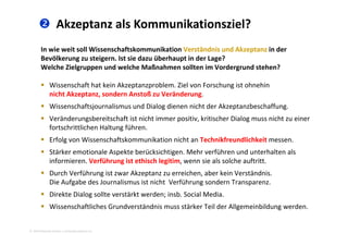  Akzeptanz als Kommunikationsziel?
In wie weit soll Wissenschaftskommunikation Verständnis und Akzeptanz in der 
Bevölkerung zu steigern. Ist sie dazu überhaupt in der Lage? 
Welche Zielgruppen und welche Maßnahmen sollten im Vordergrund stehen?Welche Zielgruppen und welche Maßnahmen sollten im Vordergrund stehen? 
 Wissenschaft hat kein Akzeptanzproblem. Ziel von Forschung ist ohnehin 
nicht Akzeptanz sondern Anstoß zu Veränderungnicht Akzeptanz, sondern Anstoß zu Veränderung. 
 Wissenschaftsjournalismus und Dialog dienen nicht der Akzeptanzbeschaffung. 
 Veränderungsbereitschaft ist nicht immer positiv, kritischer Dialog muss nicht zu einer 
fortschrittlichen Haltung führen. 
 Erfolg von Wissenschaftskommunikation nicht an Technikfreundlichkeit messen. 
 Stärker emotionale Aspekte berücksichtigen Mehr verführen und unterhalten als Stärker emotionale Aspekte berücksichtigen. Mehr verführen und unterhalten als 
informieren. Verführung ist ethisch legitim, wenn sie als solche auftritt. 
 Durch Verführung ist zwar Akzeptanz zu erreichen, aber kein Verständnis. 
Die Aufgabe des Journalismus ist nicht  Verführung sondern Transparenz. 
 Direkte Dialog sollte verstärkt werden; insb. Social Media. 
 Wissenschaftliches Grundverständnis muss stärker Teil der Allgemeinbildung werden
2010 Alexander Gerber, a.Gerber@innokomm.eu
 Wissenschaftliches Grundverständnis muss stärker Teil der Allgemeinbildung werden.
 