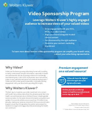 Why Video?
Videos are the fastest growing advertising format with its ability
to easily communicate complex information, especially to health
care professionals who are drowning in data at an increasingly
overwhelming rate. In fact, 65% of physicians view instructional
videos to stay well-informed about new medical developments.*
Videos are both enduring and measurable, continually eliciting
engagement with your brand while providing ROI insight.
Why Wolters Kluwer?
The best way to maximize your video investment is to connect
with health care professionals where they already spend their time.
Health care professionals rely on Wolters Kluwer, a leading global
content provider, for the latest clinical information and patient care
updates. Our journal websites are accessed over 35 million times
annually, making our extensive network of 300+ journal and media
brands in more than 50 specialties the perfect environment for
marketers to target and engage all professionals along the health
care continuum.
Video Sponsorship Program
•	 Drive engagement with your KOL, 		
	 MOA, or product videos
•	 Align your brand alongside trusted 	
	 clinical content
•	 Get discovered by the right audience
•	 Maximize your content marketing 		
	 investment
To learn more about how our video sponsorship program can amplify your brand’s voice,
contact your advertising representative.
Leverage Wolters Kluwer’s highly engaged
audience to increase views of your valued videos
Premiumengagement
onavaluedresource!
1.84%
average!**
Videoadshavethehighest
click-throughrateofall
digitaladformats.
OnlineJournalsarethetop
resourcehealthcareprofessionals
usetostayuptodate.***
*Kantar Media, Sources & Interaction:
(September 2015 Medical/Surgical Edition)
** Business Insider, March 2015
*** Wolters Kluwer Content Consumption Study, 2015
 