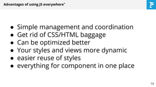 Advantages of using JS everywhere*
● Simple management and coordination
● Get rid of CSS/HTML baggage
● Can be optimized better
● Your styles and views more dynamic
● easier reuse of styles
● everything for component in one place
14
 