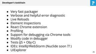 Developer’s toolchain
● Very fast packager
● Verbose and helpful error diagnostic
● Live Reloads
● Element Inspections
● React Chrome extension
● Profiling
● Support for debugging via Chrome tools
● Modify code in debugger
● Tests (JS + Obj-C)
● IDEs: IntelliJ/WebStorm (Nuclide soon ?? )
● UIExplorer 26
 