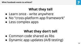 What Facebook wants to achieve?
What they tell
● Learn once - write anywhere
● No “cross-platform app framework”
● Less complex apps
What they don’t tell
● Common code shared as libs
● Dynamic app updates (A/B testing)
34
 
