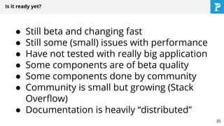 Is it ready yet?
● Still beta and changing fast
● Still some (small) issues with performance
● Have not tested with really big application
● Some components are of beta quality
● Some components done by community
● Community is small but growing (Stack
Overflow)
● Documentation is heavily “distributed”
35
 