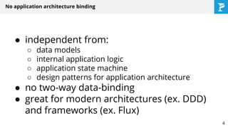 ● independent from:
○ data models
○ internal application logic
○ application state machine
○ design patterns for application architecture
● no two-way data-binding
● great for modern architectures (ex. DDD)
and frameworks (ex. Flux)
No application architecture binding
4
 