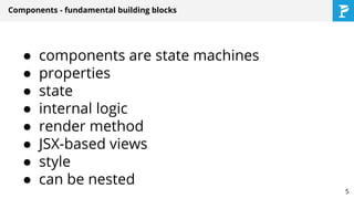 Components - fundamental building blocks
● components are state machines
● properties
● state
● internal logic
● render method
● JSX-based views
● style
● can be nested
5
 