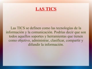 LAS TICS
Las TICS se definen como las tecnologías de la
información y la comunicación. Podrías decir que son
todos aquellos soportes y herramientas que tienen
como objetivo, administrar, clasificar, compartir y
difundir la información.
 