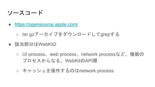 ソースコード
● https://opensource.apple.com/
○ tar.gzアーカイブをダウンロードしてgrepする
● 該当部分はWebKit2
○ UI process、web process、network processなど、複数の
プロセスからなる、WebKitのAPI層
○ キャッシュを操作するのはnetwork process
 