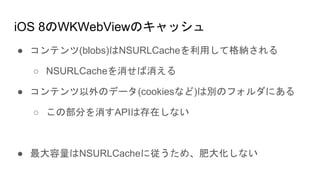 iOS 8のWKWebViewのキャッシュ
● コンテンツ(blobs)はNSURLCacheを利用して格納される
○ NSURLCacheを消せば消える
● コンテンツ以外のデータ(cookiesなど)は別のフォルダにある
○ この部分を消すAPIは存在しない
● 最大容量はNSURLCacheに従うため、肥大化しない
 