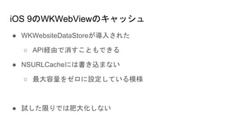 iOS 9のWKWebViewのキャッシュ
● WKWebsiteDataStoreが導入された
○ API経由で消すこともできる
● NSURLCacheには書き込まない
○ 最大容量をゼロに設定している模様
● 試した限りでは肥大化しない
 